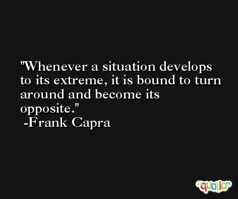 Whenever a situation develops to its extreme, it is bound to turn around and become its opposite. -Frank Capra