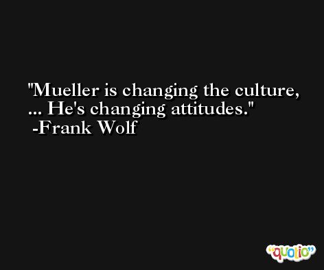 Mueller is changing the culture, ... He's changing attitudes. -Frank Wolf