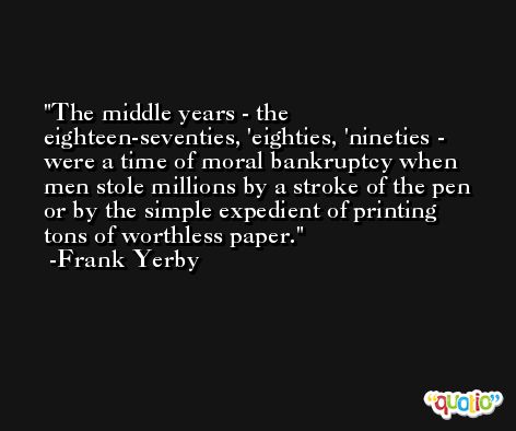 The middle years - the eighteen-seventies, 'eighties, 'nineties - were a time of moral bankruptcy when men stole millions by a stroke of the pen or by the simple expedient of printing tons of worthless paper. -Frank Yerby