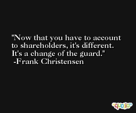 Now that you have to account to shareholders, it's different. It's a change of the guard. -Frank Christensen