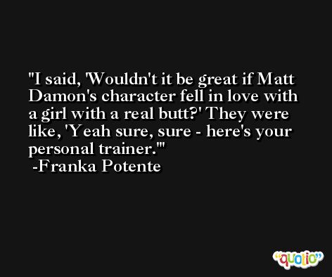 I said, 'Wouldn't it be great if Matt Damon's character fell in love with a girl with a real butt?' They were like, 'Yeah sure, sure - here's your personal trainer.' -Franka Potente