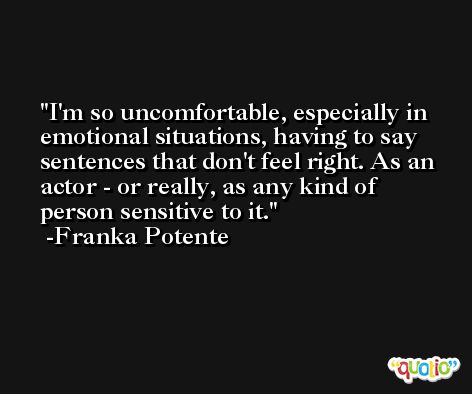 I'm so uncomfortable, especially in emotional situations, having to say sentences that don't feel right. As an actor - or really, as any kind of person sensitive to it. -Franka Potente