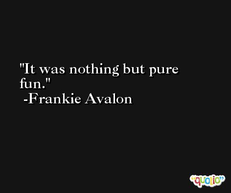 It was nothing but pure fun. -Frankie Avalon