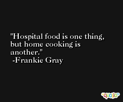 Hospital food is one thing, but home cooking is another. -Frankie Gray
