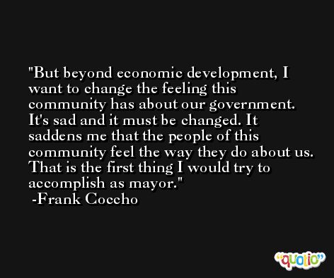 But beyond economic development, I want to change the feeling this community has about our government. It's sad and it must be changed. It saddens me that the people of this community feel the way they do about us. That is the first thing I would try to accomplish as mayor. -Frank Coccho