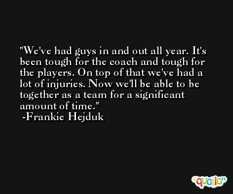 We've had guys in and out all year. It's been tough for the coach and tough for the players. On top of that we've had a lot of injuries. Now we'll be able to be together as a team for a significant amount of time. -Frankie Hejduk