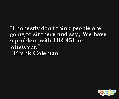 I honestly don't think people are going to sit there and say, 'We have a problem with HR 451' or whatever. -Frank Coleman