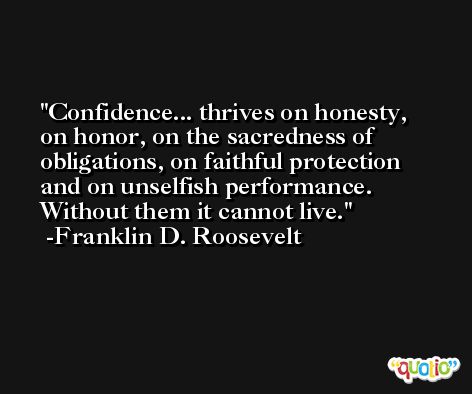 Confidence... thrives on honesty, on honor, on the sacredness of obligations, on faithful protection and on unselfish performance. Without them it cannot live. -Franklin D. Roosevelt