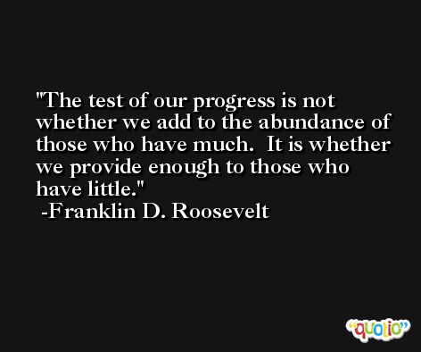 The test of our progress is not whether we add to the abundance of those who have much.  It is whether we provide enough to those who have little. -Franklin D. Roosevelt