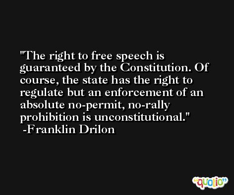 The right to free speech is guaranteed by the Constitution. Of course, the state has the right to regulate but an enforcement of an absolute no-permit, no-rally prohibition is unconstitutional. -Franklin Drilon