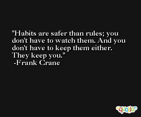 Habits are safer than rules; you don't have to watch them. And you don't have to keep them either. They keep you. -Frank Crane