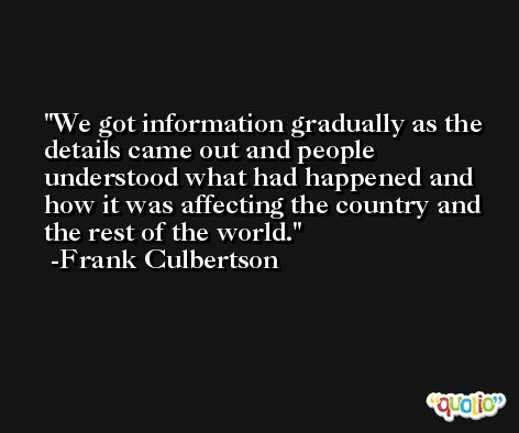 We got information gradually as the details came out and people understood what had happened and how it was affecting the country and the rest of the world. -Frank Culbertson