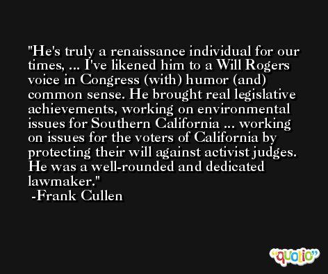 He's truly a renaissance individual for our times, ... I've likened him to a Will Rogers voice in Congress (with) humor (and) common sense. He brought real legislative achievements, working on environmental issues for Southern California ... working on issues for the voters of California by protecting their will against activist judges. He was a well-rounded and dedicated lawmaker. -Frank Cullen