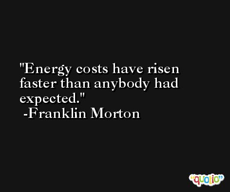 Energy costs have risen faster than anybody had expected. -Franklin Morton