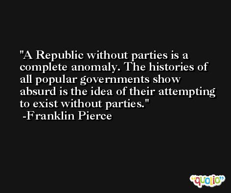 A Republic without parties is a complete anomaly. The histories of all popular governments show absurd is the idea of their attempting to exist without parties. -Franklin Pierce