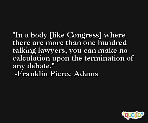 In a body [like Congress] where there are more than one hundred talking lawyers, you can make no calculation upon the termination of any debate. -Franklin Pierce Adams