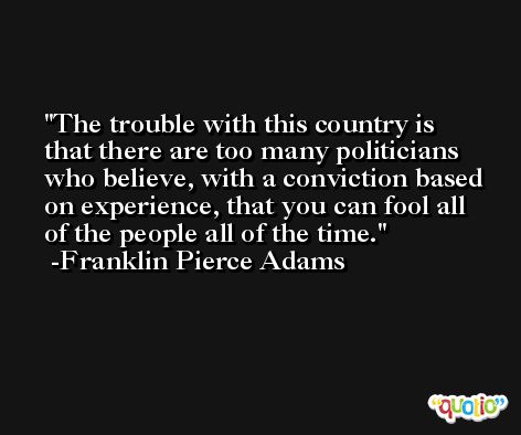 The trouble with this country is that there are too many politicians who believe, with a conviction based on experience, that you can fool all of the people all of the time. -Franklin Pierce Adams