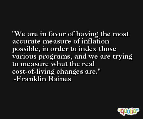We are in favor of having the most accurate measure of inflation possible, in order to index those various programs, and we are trying to measure what the real cost-of-living changes are. -Franklin Raines