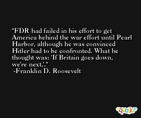 FDR had failed in his effort to get America behind the war effort until Pearl Harbor, although he was convinced Hitler had to be confronted. What he thought was: 'If Britain goes down, we're next,'. -Franklin D. Roosevelt