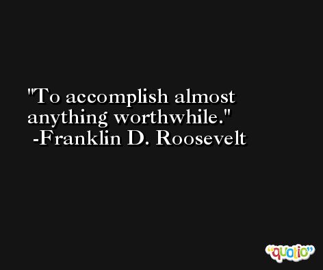 To accomplish almost anything worthwhile. -Franklin D. Roosevelt