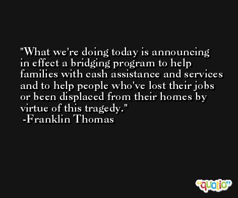 What we're doing today is announcing in effect a bridging program to help families with cash assistance and services and to help people who've lost their jobs or been displaced from their homes by virtue of this tragedy. -Franklin Thomas