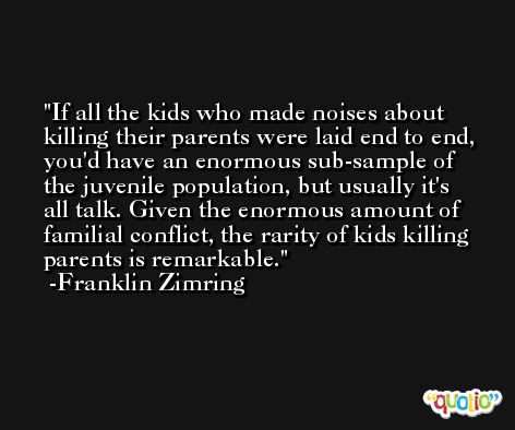If all the kids who made noises about killing their parents were laid end to end, you'd have an enormous sub-sample of the juvenile population, but usually it's all talk. Given the enormous amount of familial conflict, the rarity of kids killing parents is remarkable. -Franklin Zimring