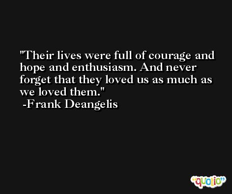 Their lives were full of courage and hope and enthusiasm. And never forget that they loved us as much as we loved them. -Frank Deangelis