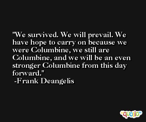 We survived. We will prevail. We have hope to carry on because we were Columbine, we still are Columbine, and we will be an even stronger Columbine from this day forward. -Frank Deangelis