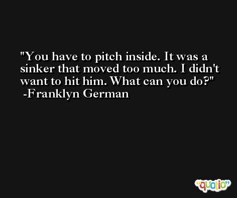 You have to pitch inside. It was a sinker that moved too much. I didn't want to hit him. What can you do? -Franklyn German