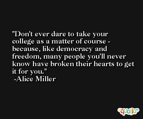 Don't ever dare to take your college as a matter of course - because, like democracy and freedom, many people you'll never know have broken their hearts to get it for you. -Alice Miller
