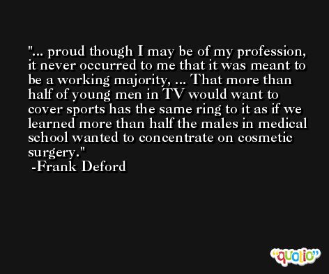... proud though I may be of my profession, it never occurred to me that it was meant to be a working majority, ... That more than half of young men in TV would want to cover sports has the same ring to it as if we learned more than half the males in medical school wanted to concentrate on cosmetic surgery. -Frank Deford