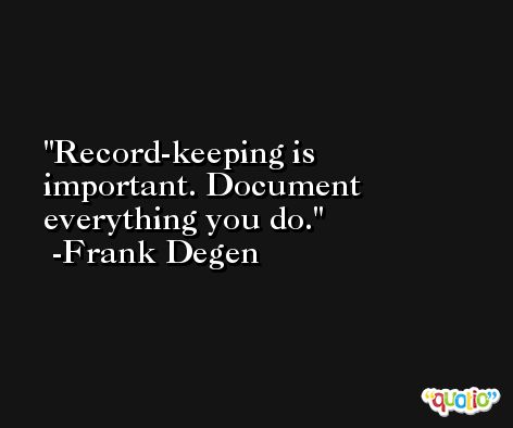 Record-keeping is important. Document everything you do. -Frank Degen