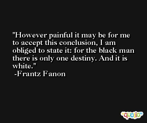 However painful it may be for me to accept this conclusion, I am obliged to state it: for the black man there is only one destiny. And it is white. -Frantz Fanon