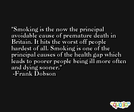 Smoking is the now the principal avoidable cause of premature death in Britain. It hits the worst off people hardest of all. Smoking is one of the principal causes of the health gap which leads to poorer people being ill more often and dying sooner. -Frank Dobson
