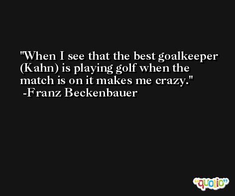 When I see that the best goalkeeper (Kahn) is playing golf when the match is on it makes me crazy. -Franz Beckenbauer