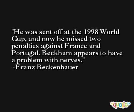 He was sent off at the 1998 World Cup, and now he missed two penalties against France and Portugal. Beckham appears to have a problem with nerves. -Franz Beckenbauer