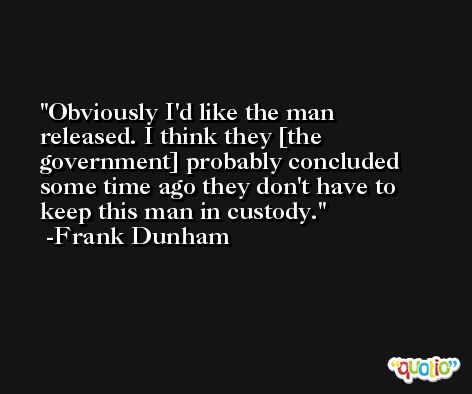 Obviously I'd like the man released. I think they [the government] probably concluded some time ago they don't have to keep this man in custody. -Frank Dunham