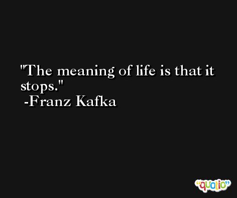 The meaning of life is that it stops. -Franz Kafka