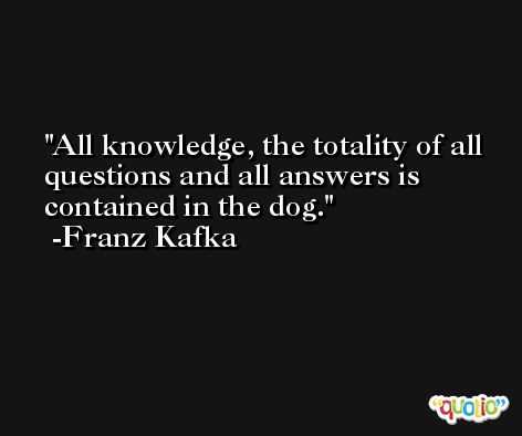 All knowledge, the totality of all questions and all answers is contained in the dog. -Franz Kafka