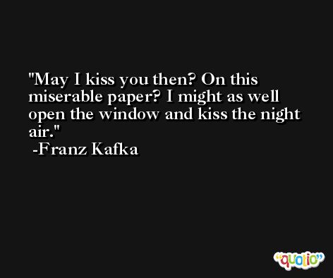 May I kiss you then? On this miserable paper? I might as well open the window and kiss the night air. -Franz Kafka