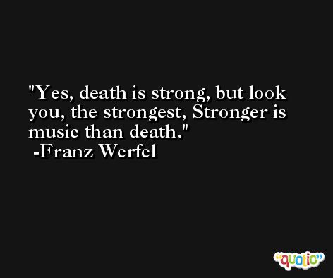 Yes, death is strong, but look you, the strongest, Stronger is music than death. -Franz Werfel