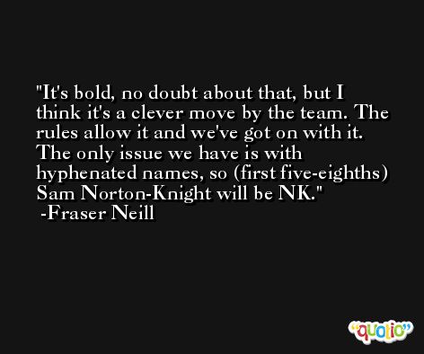 It's bold, no doubt about that, but I think it's a clever move by the team. The rules allow it and we've got on with it. The only issue we have is with hyphenated names, so (first five-eighths) Sam Norton-Knight will be NK. -Fraser Neill
