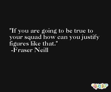 If you are going to be true to your squad how can you justify figures like that. -Fraser Neill