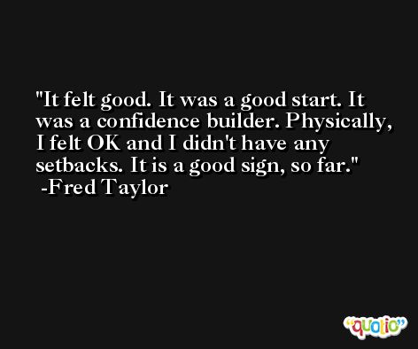 It felt good. It was a good start. It was a confidence builder. Physically, I felt OK and I didn't have any setbacks. It is a good sign, so far. -Fred Taylor