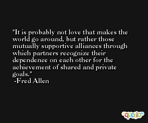 It is probably not love that makes the world go around, but rather those mutually supportive alliances through which partners recognize their dependence on each other for the achievement of shared and private goals. -Fred Allen