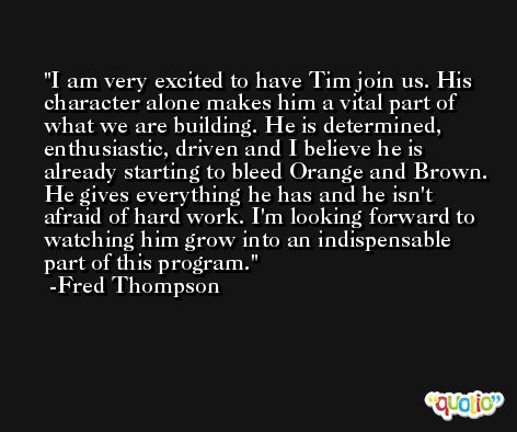 I am very excited to have Tim join us. His character alone makes him a vital part of what we are building. He is determined, enthusiastic, driven and I believe he is already starting to bleed Orange and Brown. He gives everything he has and he isn't afraid of hard work. I'm looking forward to watching him grow into an indispensable part of this program. -Fred Thompson