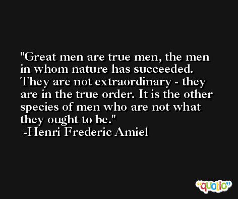Great men are true men, the men in whom nature has succeeded. They are not extraordinary - they are in the true order. It is the other species of men who are not what they ought to be. -Henri Frederic Amiel