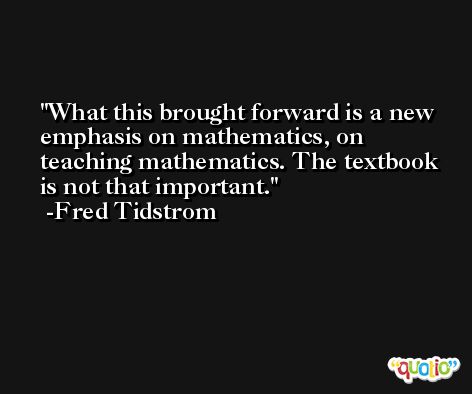 What this brought forward is a new emphasis on mathematics, on teaching mathematics. The textbook is not that important. -Fred Tidstrom