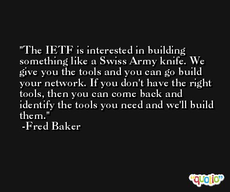 The IETF is interested in building something like a Swiss Army knife. We give you the tools and you can go build your network. If you don't have the right tools, then you can come back and identify the tools you need and we'll build them. -Fred Baker