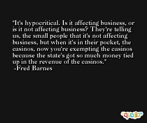 It's hypocritical. Is it affecting business, or is it not affecting business? They're telling us, the small people that it's not affecting business, but when it's in their pocket, the casinos, now you're exempting the casinos because the state's got so much money tied up in the revenue of the casinos. -Fred Barnes